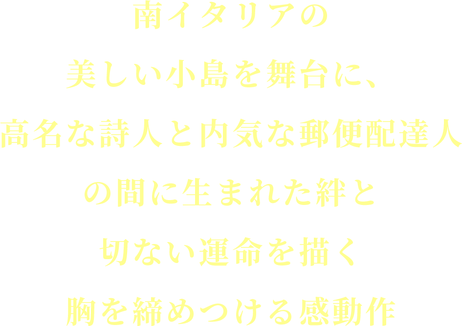 南イタリアの美しい小島を舞台に、
			高名な詩人と内気な郵便配達人の間に生まれた絆と
			切ない運命を描く胸を締めつける感動作