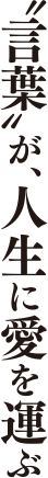 “言葉”が、人生に愛を運ぶ。